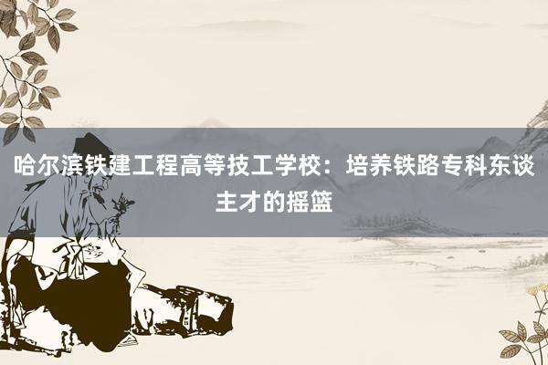哈尔滨铁建工程高等技工学校：培养铁路专科东谈主才的摇篮