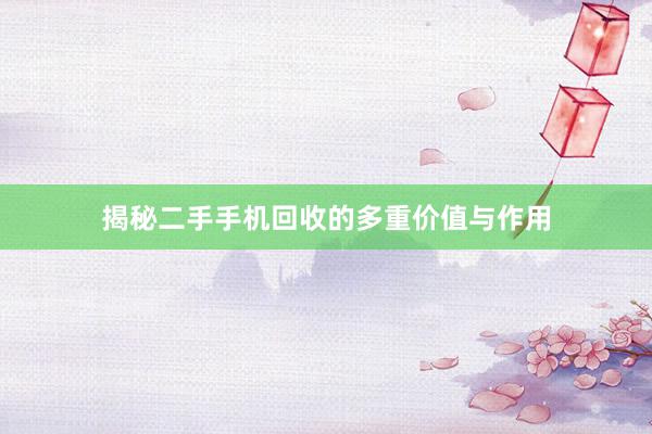 揭秘二手手机回收的多重价值与作用