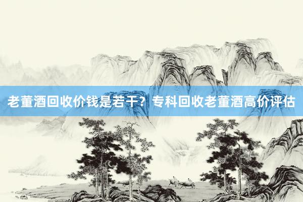 老董酒回收价钱是若干？专科回收老董酒高价评估