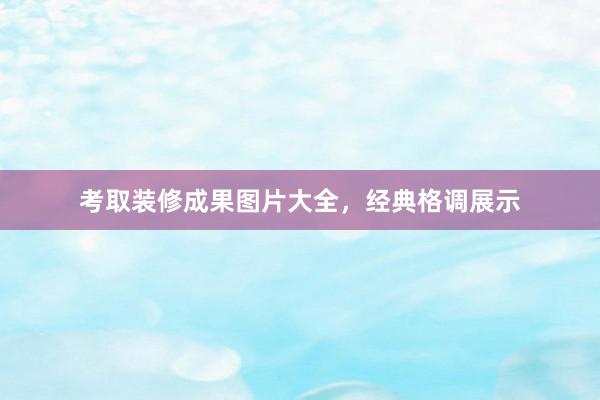 考取装修成果图片大全，经典格调展示