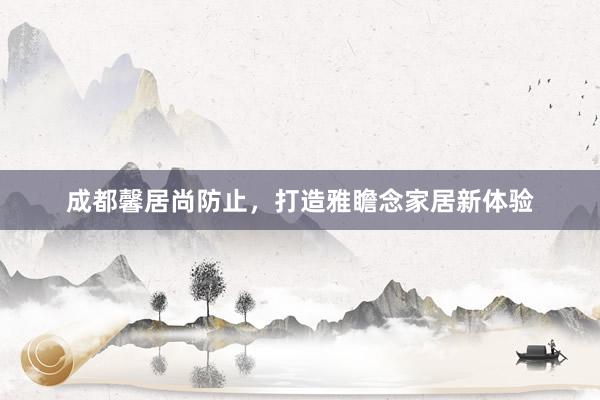 成都馨居尚防止，打造雅瞻念家居新体验
